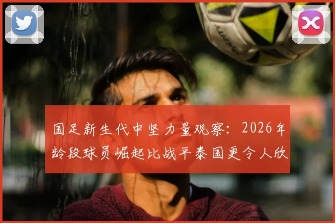 国足新生代中坚力量观察：2026年龄段球员崛起比战平泰国更令人欣慰，未来实力深度解析