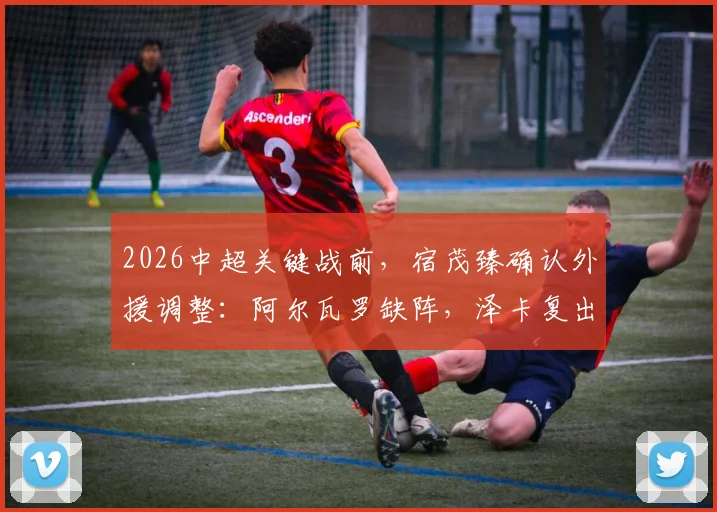 2026中超关键战前，宿茂臻确认外援调整：阿尔瓦罗缺阵，泽卡复出在即