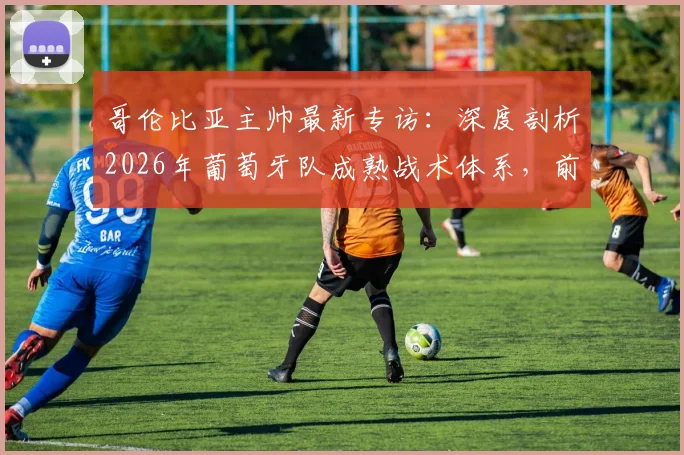 哥伦比亚主帅最新专访：深度剖析2026年葡萄牙队成熟战术体系，前瞻这场伟大对决