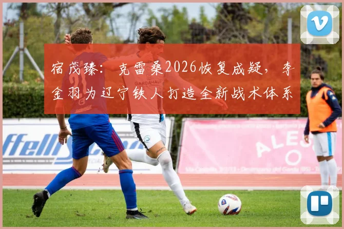 宿茂臻：克雷桑2026恢复成疑，李金羽为辽宁铁人打造全新战术体系