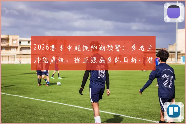2026赛季中超换帅潮预警：多名主帅陷危机，徐正源成多队目标，潜在下家深度分析