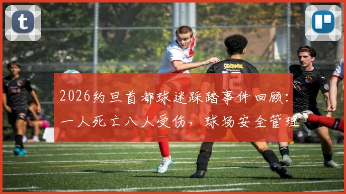 2026约旦首都球迷踩踏事件回顾:一人死亡八人受伤,球场安全管理引深思