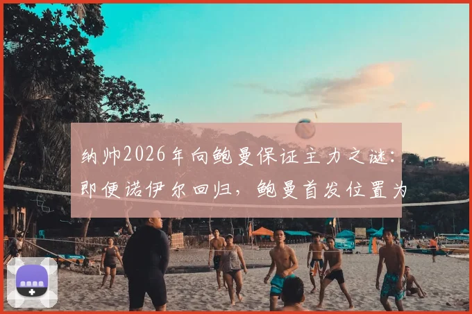 纳帅2026年向鲍曼保证主力之谜：即便诺伊尔回归，鲍曼首发位置为何仍有变数？