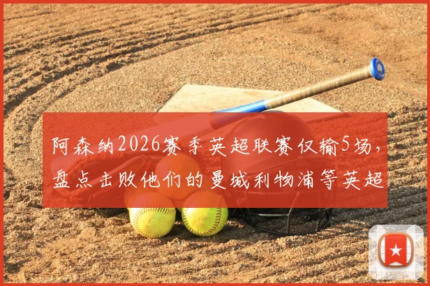 阿森纳2026赛季英超联赛仅输5场，盘点击败他们的曼城利物浦等英超前六球队名单