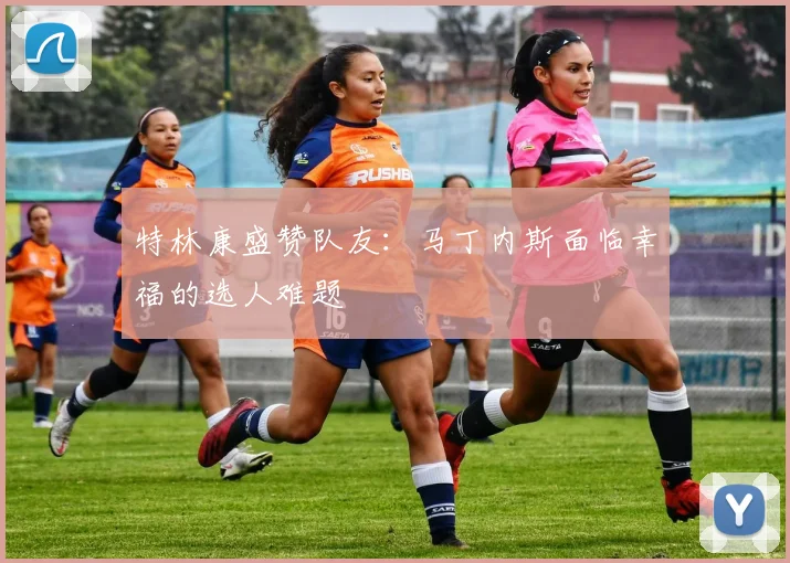 特林康盛赞队友：马丁内斯面临幸福的选人难题