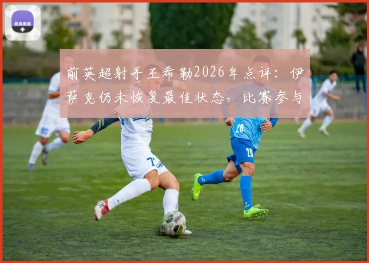 前英超射手王希勒2026年点评：伊萨克仍未恢复最佳状态，比赛参与度严重不足，成因分析与解决路径探讨