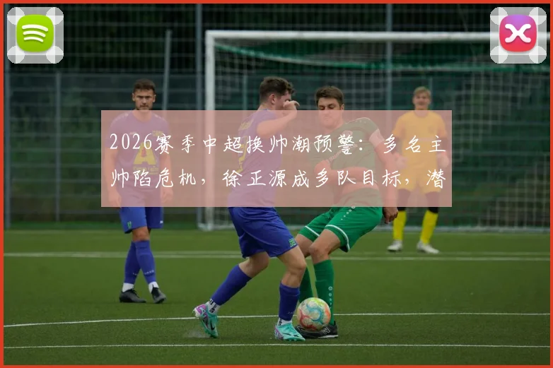 2026赛季中超换帅潮预警：多名主帅陷危机，徐正源成多队目标，潜在下家深度分析