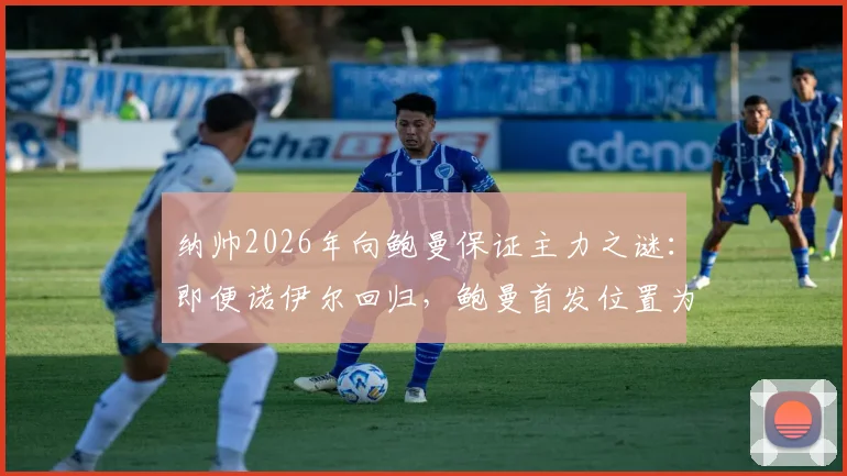 纳帅2026年向鲍曼保证主力之谜：即便诺伊尔回归，鲍曼首发位置为何仍有变数？