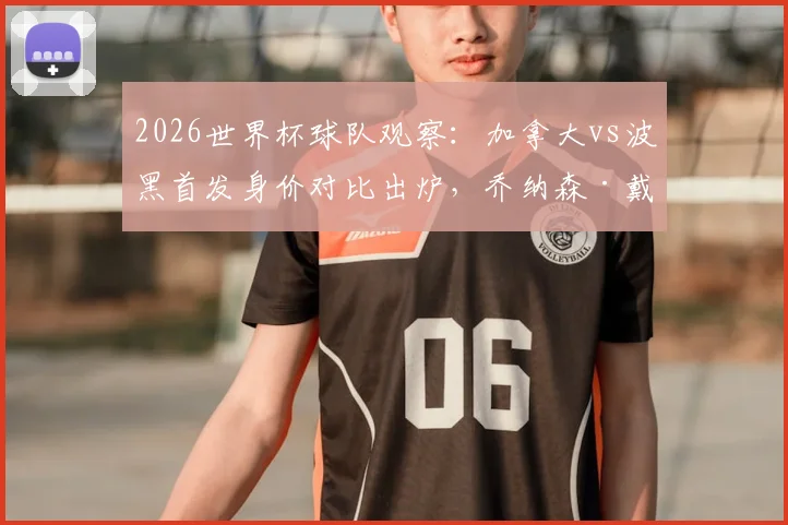 2026世界杯球队观察：加拿大vs波黑首发身价对比出炉，乔纳森·戴维成两队最高身价球员