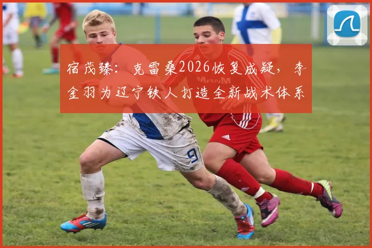 宿茂臻：克雷桑2026恢复成疑，李金羽为辽宁铁人打造全新战术体系