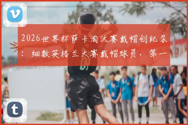 2026世界杯萨卡淘汰赛戴帽创纪录：细数英格兰大赛戴帽球员，第一位曾率队夺冠