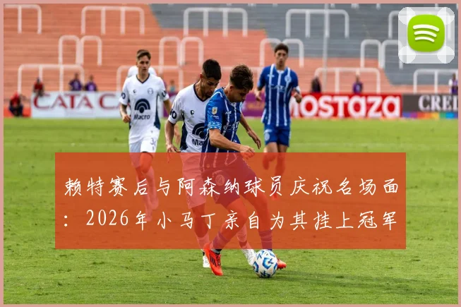 赖特赛后与阿森纳球员庆祝名场面:2026年小马丁亲自为其挂上冠军奖牌