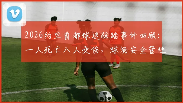 2026约旦首都球迷踩踏事件回顾：一人死亡八人受伤，球场安全管理引深思