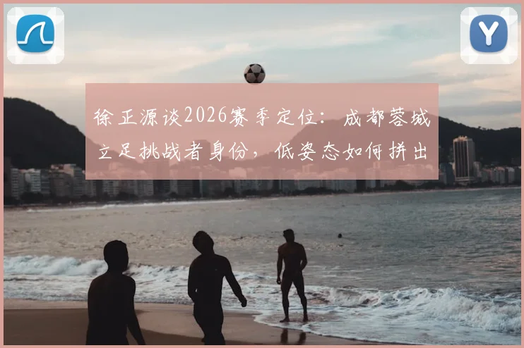 徐正源谈2026赛季定位:成都蓉城立足挑战者身份,低姿态如何拼出高胜率?