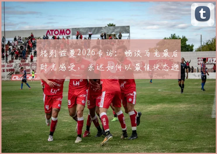 格列兹曼2026专访:畅谈马竞最后时光感受,亲述如何以最佳状态迎战阿森纳关键战