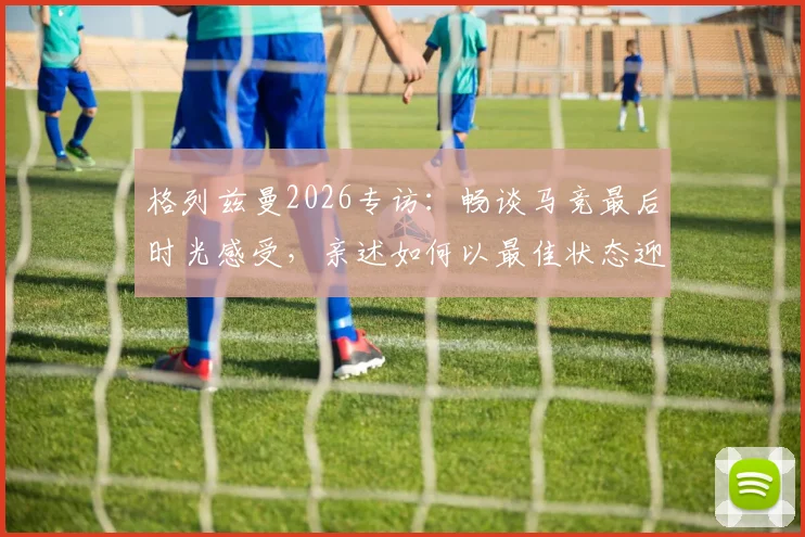 格列兹曼2026专访：畅谈马竞最后时光感受，亲述如何以最佳状态迎战阿森纳关键战